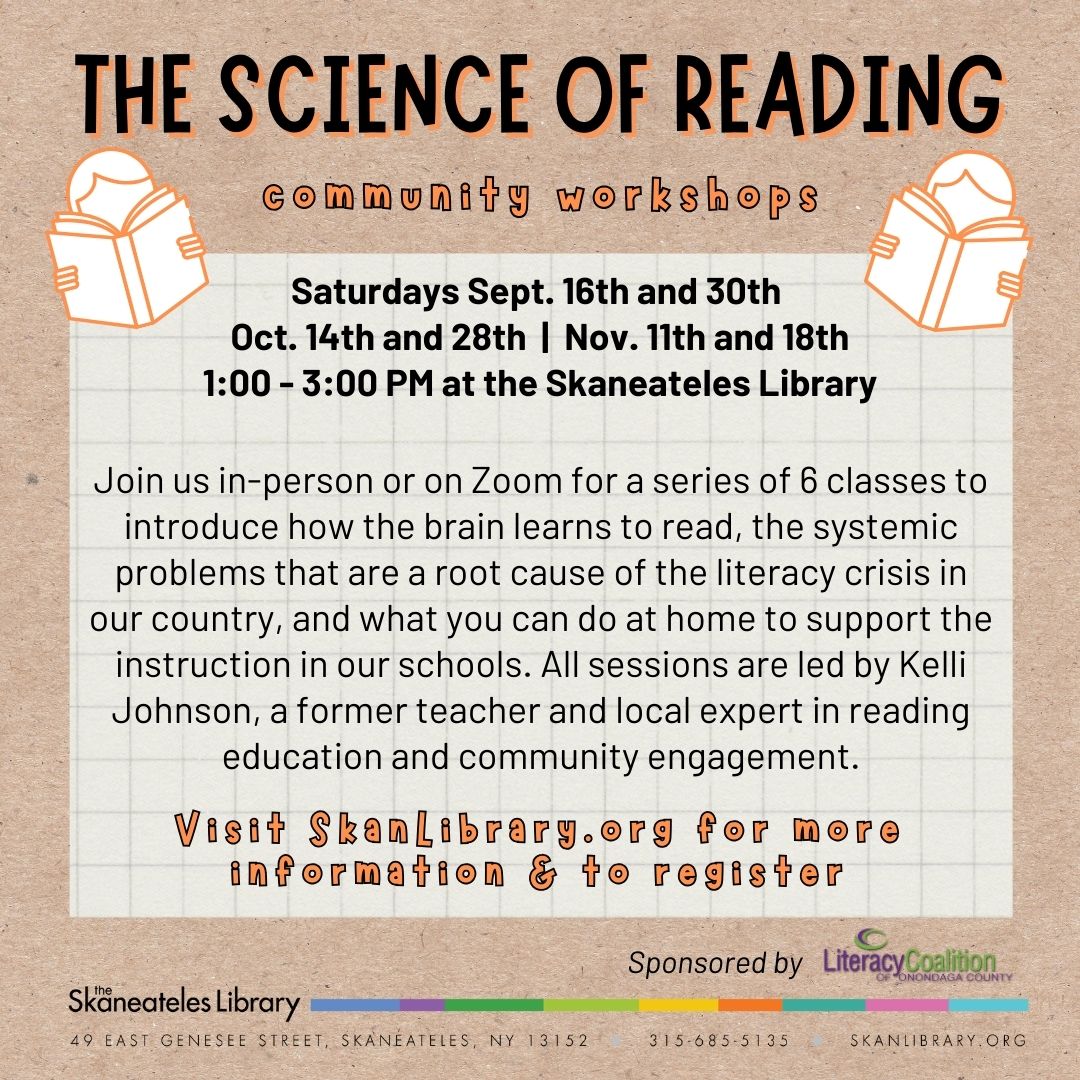 The Science of Reading Community Workshops. Saturday, Sept. 16th and 30th; Oct. 14th and 28th; Nov. 11th and 18th; 1-3 o.m. at the Skaneateles Library. Join us in=person or on Zoom for a series of 6 classes to introduce how the brain learns to read, the systemic problems that are root cause of the literacy crisis in our country, and what you can do at home to support the instruction in our schools. All sessions are led by Kelli Johnson, a former teacher and local expert in reading education and community engagement. Visit SkanLibrary.org for more information and to register.