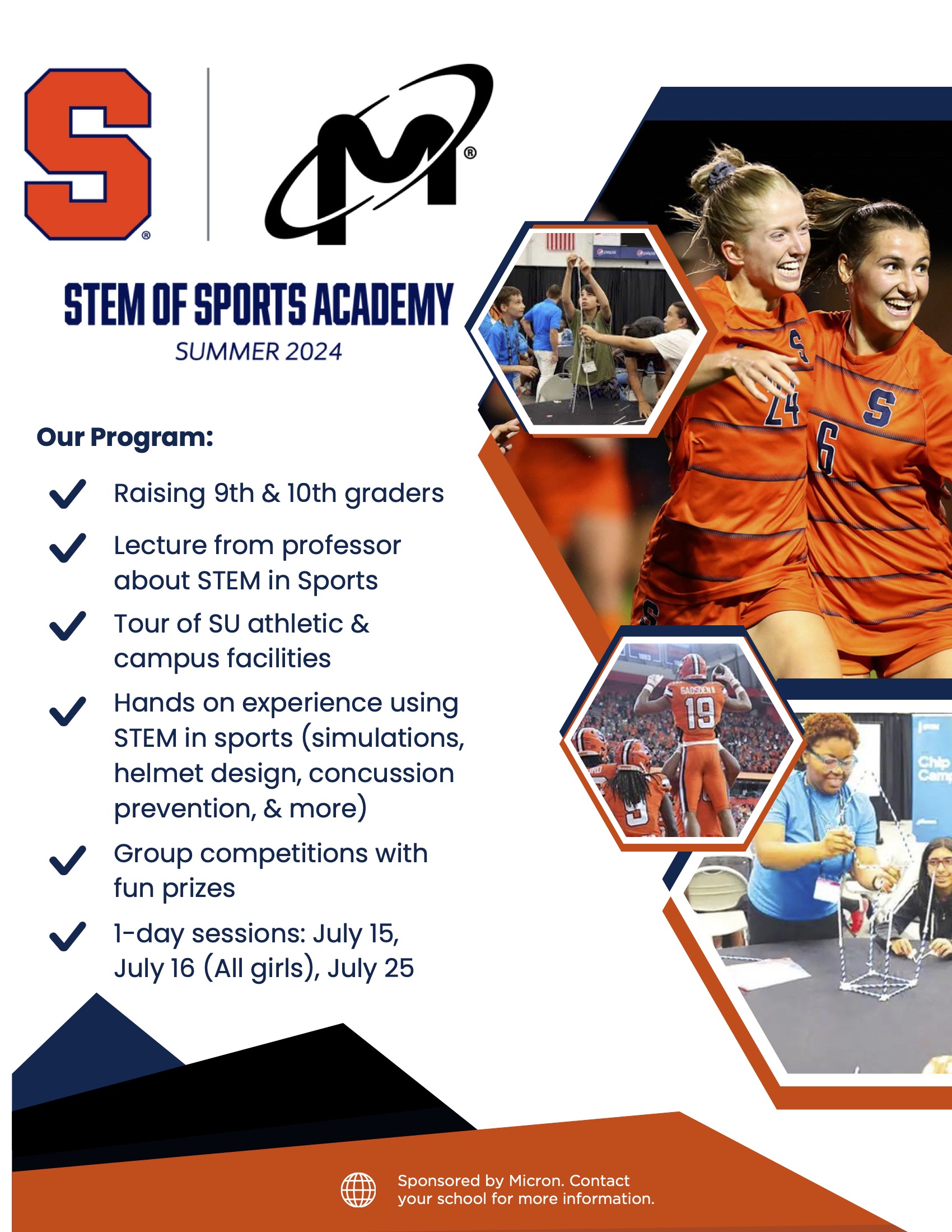 STEM of Sports Academy Summer 2024 Our Program: Lecture from professor about STEM in Sports Tour of SU athletic & campus facilities Hands on experience using STEM in sports (simulations, helmet design, concussion prevention, & more) Sponsored by Micron. Contact your school for more information. 1-day sessions: July 15, July 16 (All girls), July 25